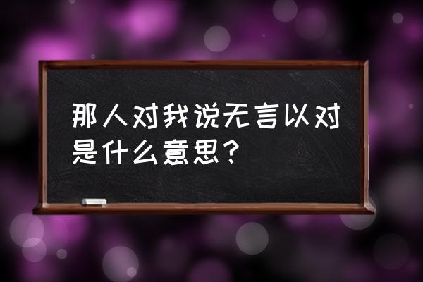 无言以对什么意思啊 那人对我说无言以对是什么意思？