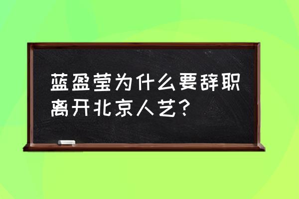 北京人艺的演员工资 蓝盈莹为什么要辞职离开北京人艺？