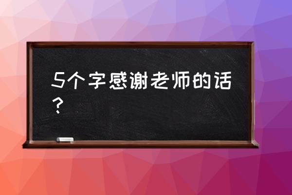 老师 我要谢谢您 5个字感谢老师的话？