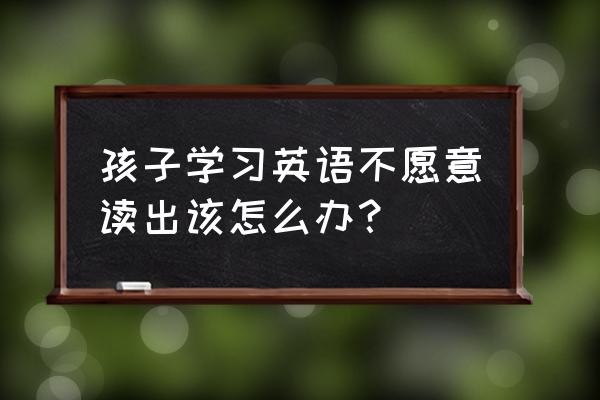 如果你愿意朗诵 孩子学习英语不愿意读出该怎么办？