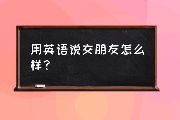 交朋友英语怎么说呢 用英语说交朋友怎么样？