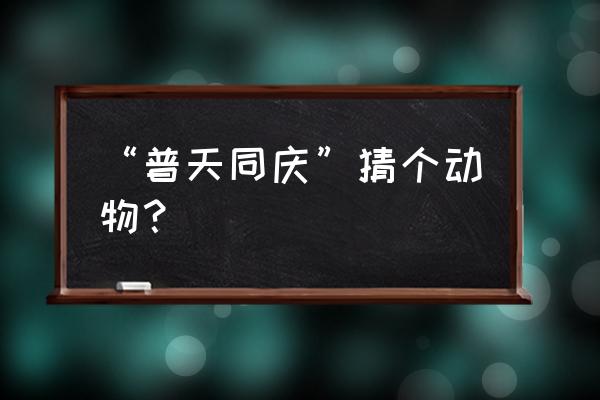 普天同庆是什么动物 “普天同庆”猜个动物？