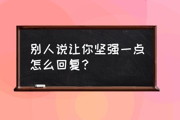 坚强一点一切都会好的 别人说让你坚强一点怎么回复？