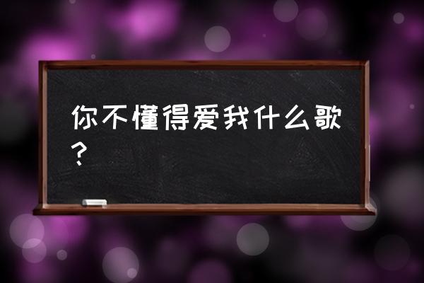 根本你不懂的不懂得爱我 你不懂得爱我什么歌？