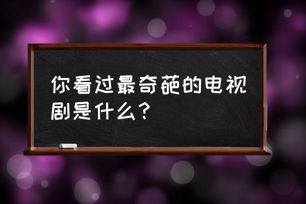 当爱情遇上科学家烂片 你看过最奇葩的电视剧是什么？