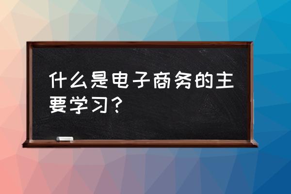 电子商务专业都学什么 什么是电子商务的主要学习？