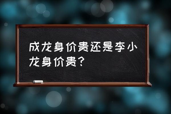 成龙身价多少个亿 成龙身价贵还是李小龙身价贵？