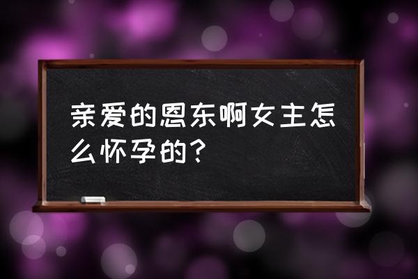 亲爱的恩东啊 亲爱的恩东啊女主怎么怀孕的？