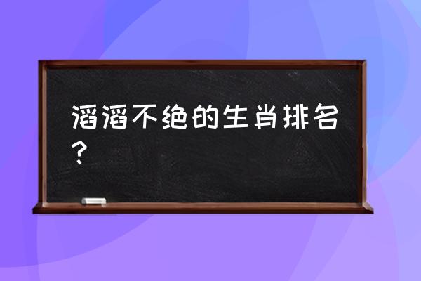 滔滔不绝是指哪个生肖 滔滔不绝的生肖排名？