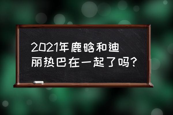 鹿晗迪丽热巴还有可能吗 2021年鹿晗和迪丽热巴在一起了吗？