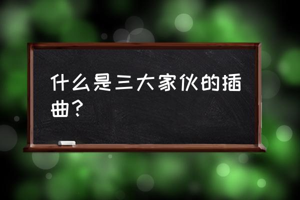 三个不孬家伙完整 什么是三大家伙的插曲？