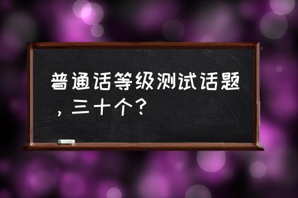 普通话30个话题归类 普通话等级测试话题，三十个？