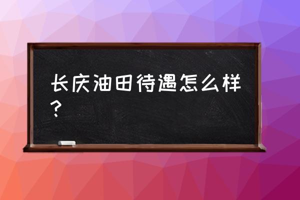 长庆油田正式员工待遇 长庆油田待遇怎么样？