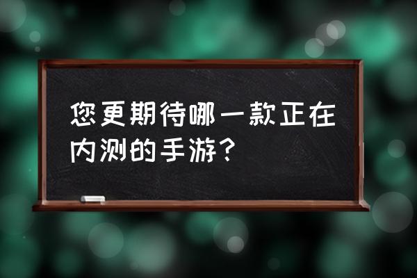 现在的内测游戏 您更期待哪一款正在内测的手游？