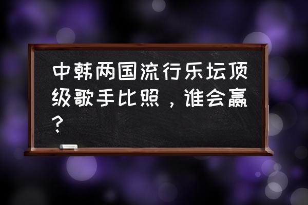 浮夸陈奕迅韩国 中韩两国流行乐坛顶级歌手比照，谁会赢？