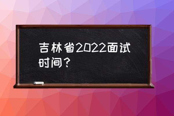 2022吉林省考 吉林省2022面试时间？