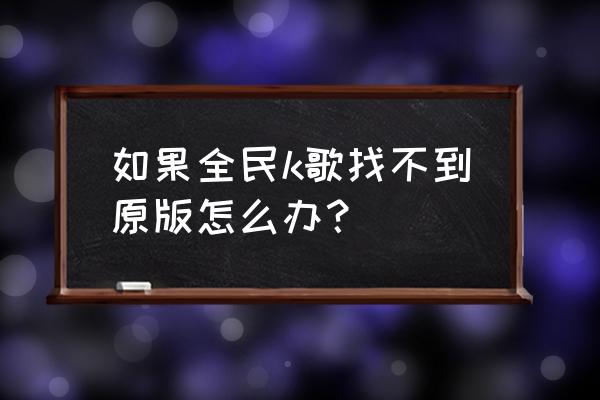 全民k歌7 6版本 如果全民k歌找不到原版怎么办？