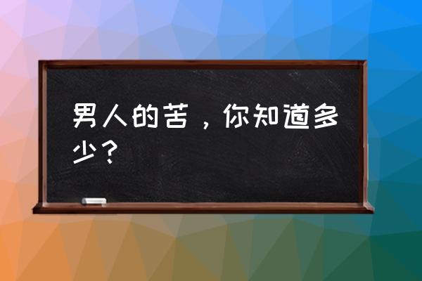 男人也辛苦 男人的苦，你知道多少？