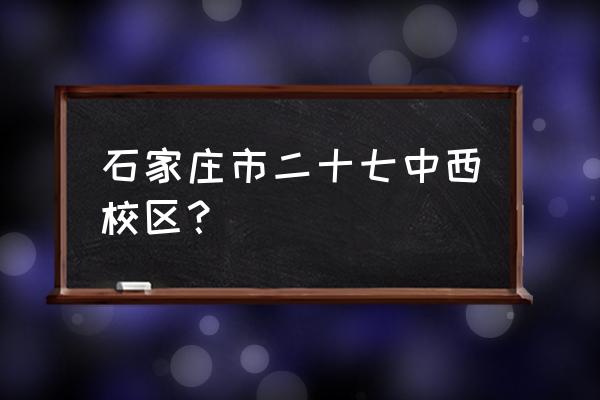 石家庄27中地址 石家庄市二十七中西校区？