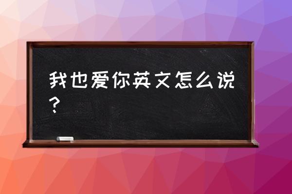 我也爱你英文怎么说 我也爱你英文怎么说？