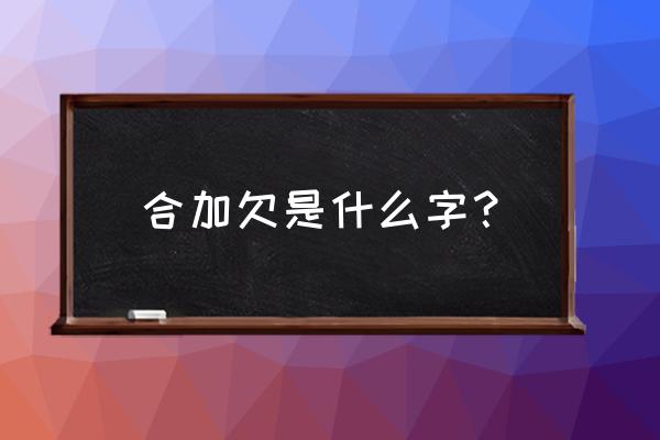 合羽欠组合的字念什么 合加欠是什么字？