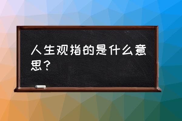 简述什么是人生观 人生观指的是什么意思？