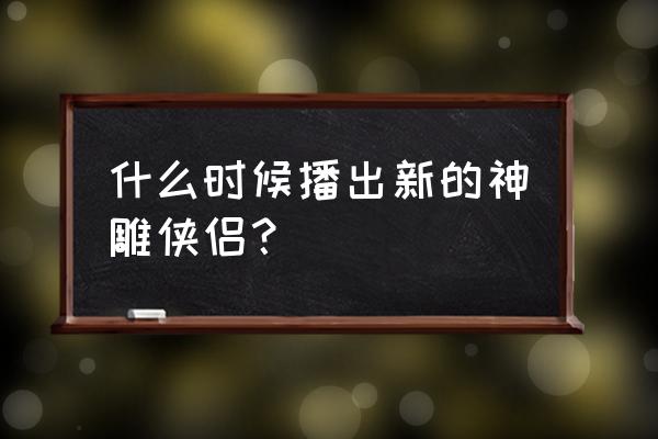 神雕侠侣最新版2020 什么时候播出新的神雕侠侣？