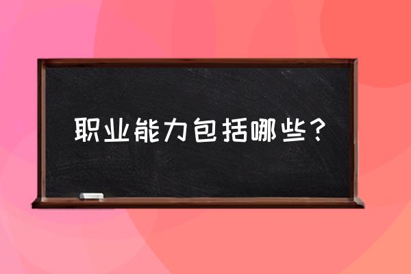 职业能力有几个方面 职业能力包括哪些？