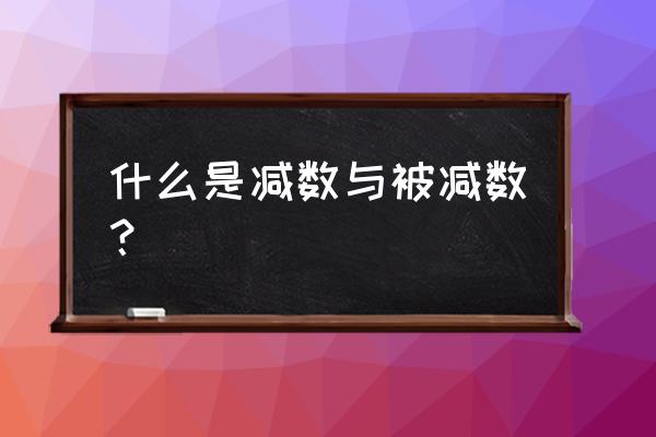 什么叫被减数和减数 什么是减数与被减数？