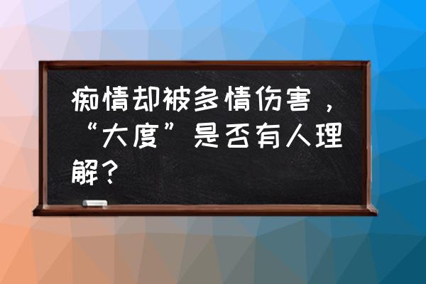 痴情的我遇到多情的你 痴情却被多情伤害，“大度”是否有人理解？