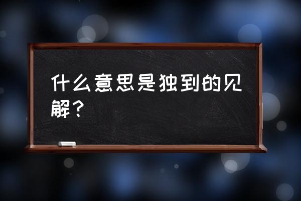 见解独到深刻 什么意思是独到的见解？