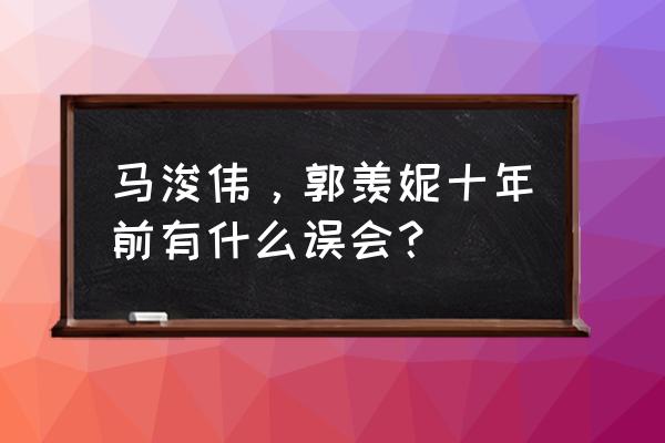 郭羡妮现状 马浚伟，郭羡妮十年前有什么误会？