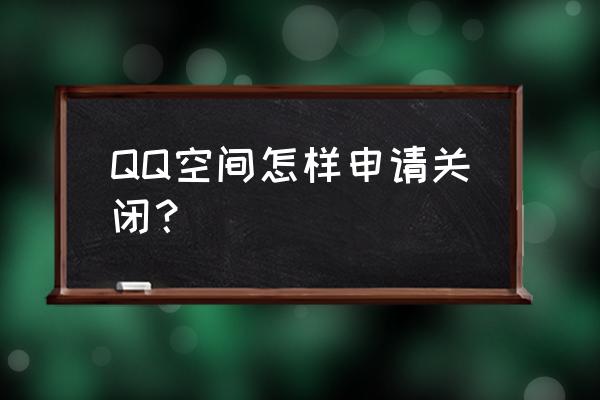 如何把qq空间关掉 QQ空间怎样申请关闭？