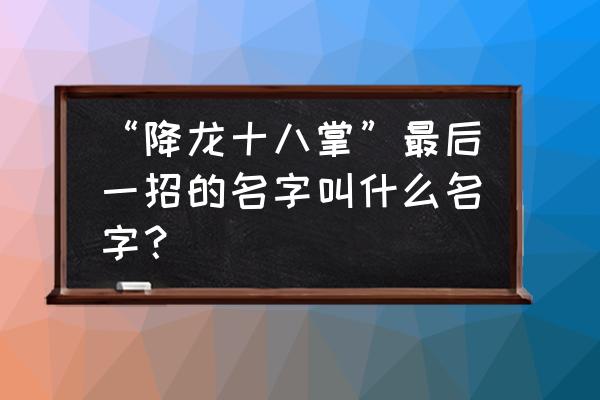 降龙10巴掌最后一 “降龙十八掌”最后一招的名字叫什么名字？