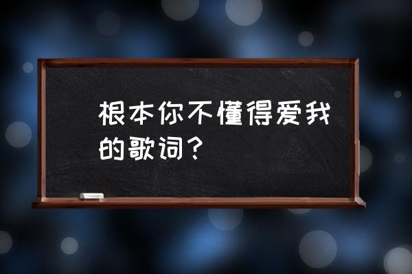 你根本就不懂得爱我 (根本你不懂得爱我)的歌词？