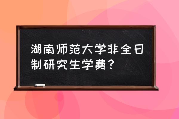 湖南师大在职研究生 湖南师范大学非全日制研究生学费？