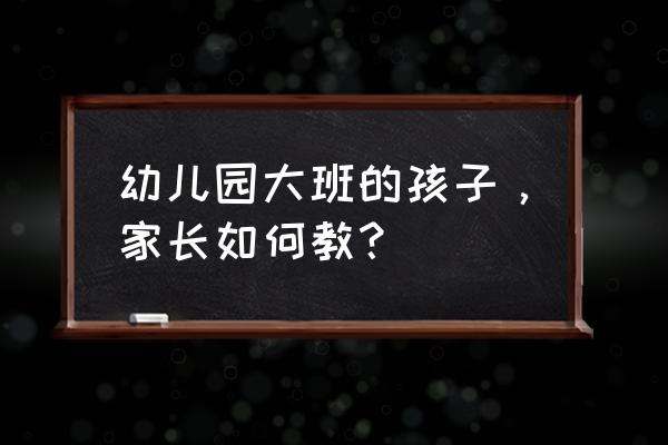 育儿文章大班 幼儿园大班的孩子，家长如何教？