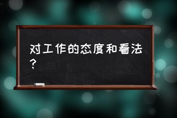 对工作问题的认识和态度 对工作的态度和看法？