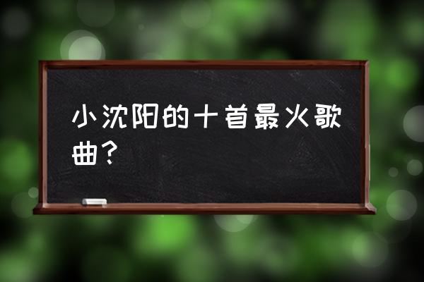 小沈阳的歌儿 小沈阳的十首最火歌曲？