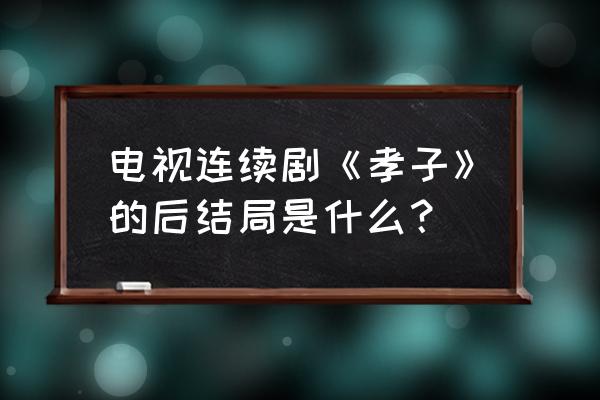 孝子免费看 电视连续剧《孝子》的后结局是什么？