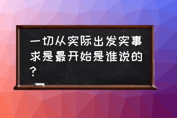 一切按实际出发是谁发表的 一切从实际出发实事求是最开始是谁说的？