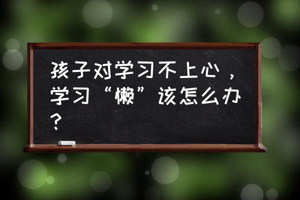 幼儿教育笔记 孩子对学习不上心，学习“懒”该怎么办？