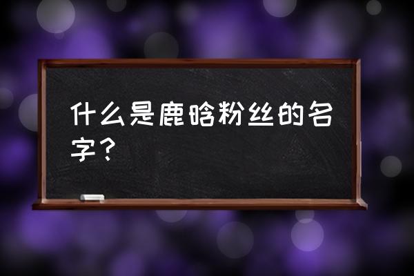 鹿晗粉丝名叫什么名字 什么是鹿晗粉丝的名字？