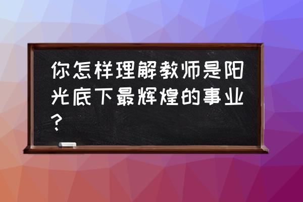 阳光传媒教育 你怎样理解教师是阳光底下最辉煌的事业？