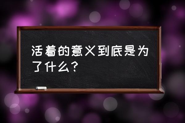 人活着的意义是为了什么 活着的意义到底是为了什么？