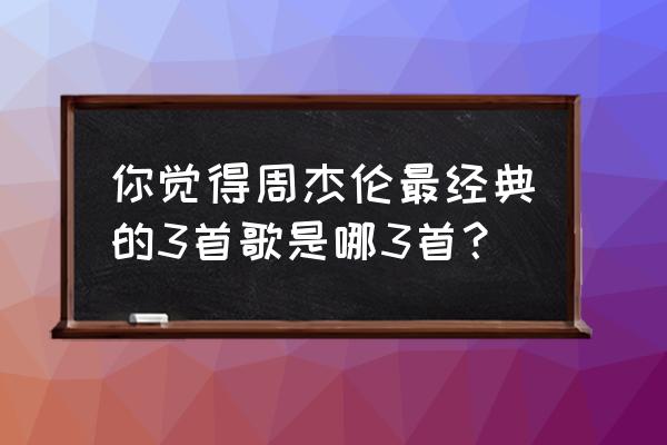 如果你要走周杰伦 你觉得周杰伦最经典的3首歌是哪3首？