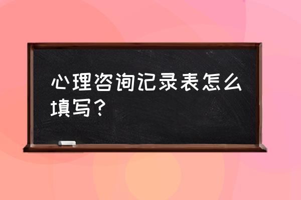 心理咨询记录表怎么填写？ 心理咨询记录表怎么填写？