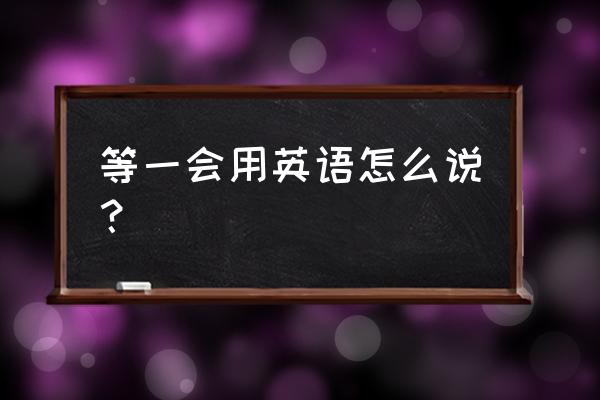 等一会用英语怎么说？ 等一会用英语怎么说？