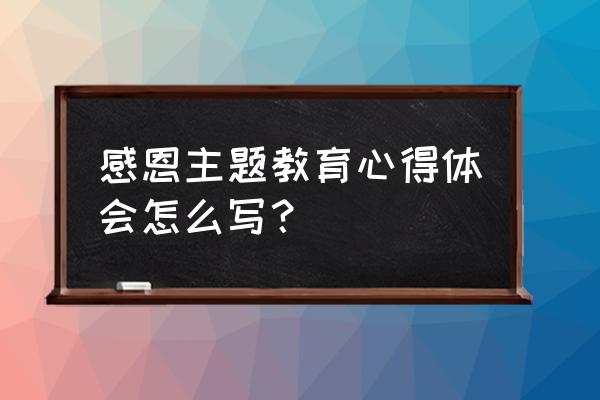 感恩主题教育心得体会怎么写？ 感恩主题教育心得体会怎么写？