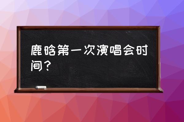 鹿晗第一次演唱会时间？ 鹿晗第一次演唱会时间？